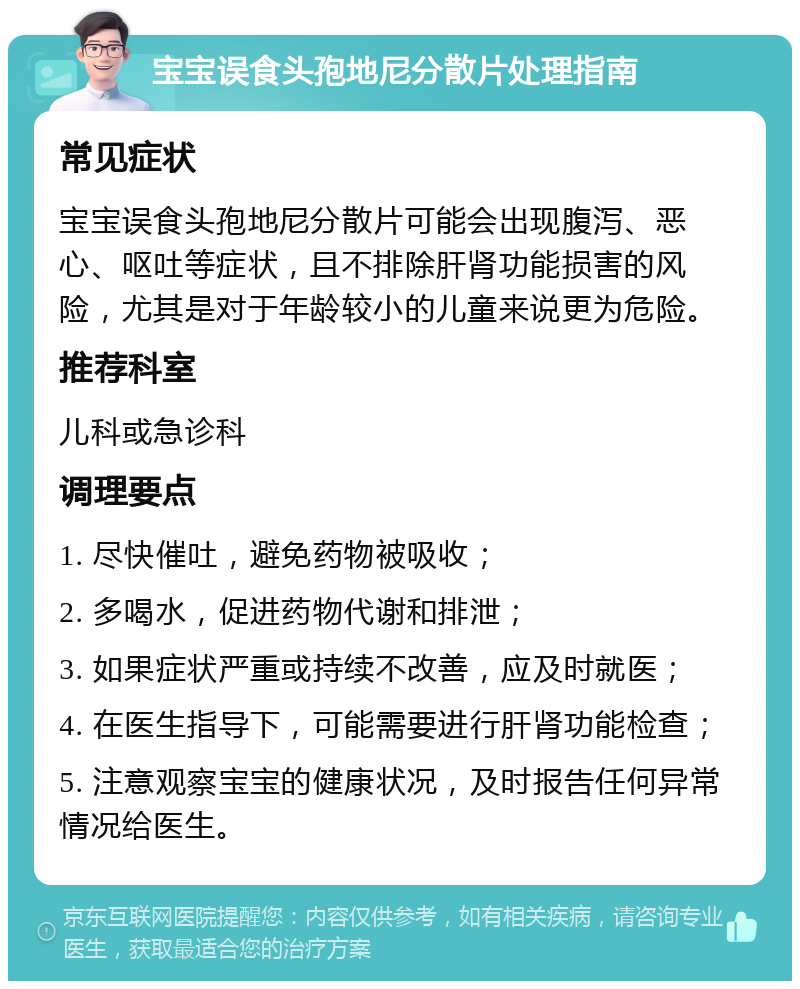 宝宝误食头孢地尼分散片处理指南 常见症状 宝宝误食头孢地尼分散片可能会出现腹泻、恶心、呕吐等症状，且不排除肝肾功能损害的风险，尤其是对于年龄较小的儿童来说更为危险。 推荐科室 儿科或急诊科 调理要点 1. 尽快催吐，避免药物被吸收； 2. 多喝水，促进药物代谢和排泄； 3. 如果症状严重或持续不改善，应及时就医； 4. 在医生指导下，可能需要进行肝肾功能检查； 5. 注意观察宝宝的健康状况，及时报告任何异常情况给医生。