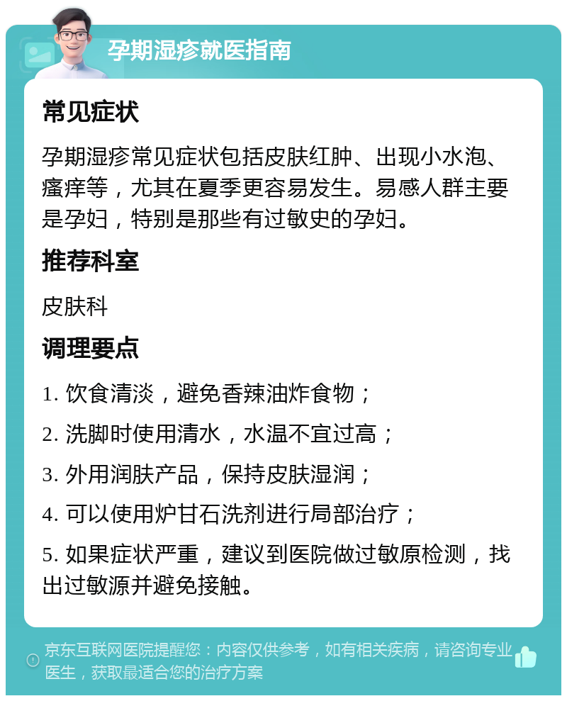 孕期湿疹就医指南 常见症状 孕期湿疹常见症状包括皮肤红肿、出现小水泡、瘙痒等，尤其在夏季更容易发生。易感人群主要是孕妇，特别是那些有过敏史的孕妇。 推荐科室 皮肤科 调理要点 1. 饮食清淡，避免香辣油炸食物； 2. 洗脚时使用清水，水温不宜过高； 3. 外用润肤产品，保持皮肤湿润； 4. 可以使用炉甘石洗剂进行局部治疗； 5. 如果症状严重，建议到医院做过敏原检测，找出过敏源并避免接触。