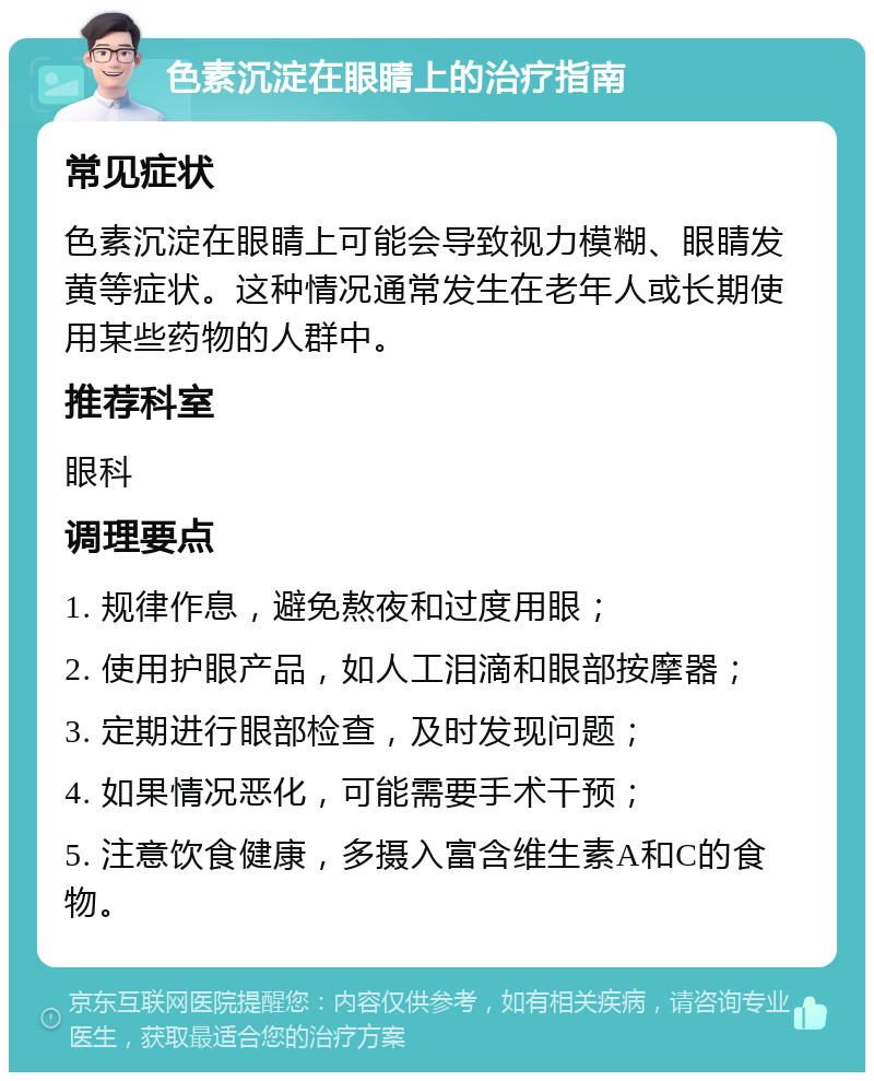 色素沉淀在眼睛上的治疗指南 常见症状 色素沉淀在眼睛上可能会导致视力模糊、眼睛发黄等症状。这种情况通常发生在老年人或长期使用某些药物的人群中。 推荐科室 眼科 调理要点 1. 规律作息，避免熬夜和过度用眼； 2. 使用护眼产品，如人工泪滴和眼部按摩器； 3. 定期进行眼部检查，及时发现问题； 4. 如果情况恶化，可能需要手术干预； 5. 注意饮食健康，多摄入富含维生素A和C的食物。