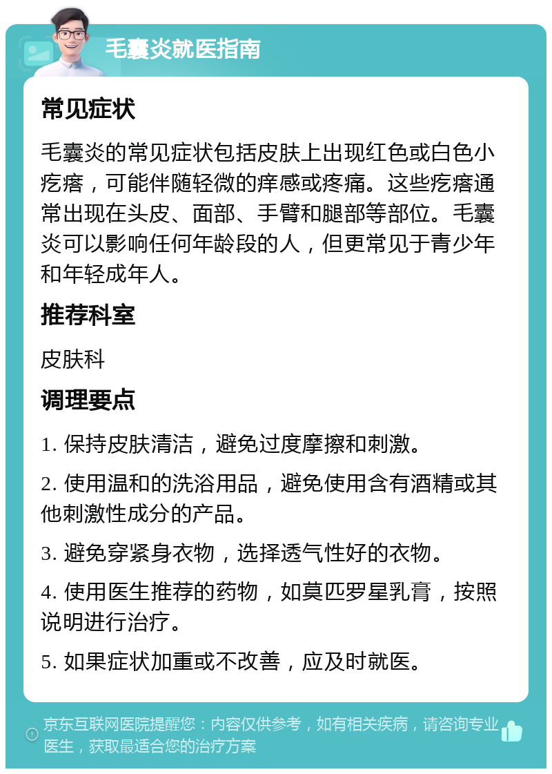 毛囊炎就医指南 常见症状 毛囊炎的常见症状包括皮肤上出现红色或白色小疙瘩，可能伴随轻微的痒感或疼痛。这些疙瘩通常出现在头皮、面部、手臂和腿部等部位。毛囊炎可以影响任何年龄段的人，但更常见于青少年和年轻成年人。 推荐科室 皮肤科 调理要点 1. 保持皮肤清洁，避免过度摩擦和刺激。 2. 使用温和的洗浴用品，避免使用含有酒精或其他刺激性成分的产品。 3. 避免穿紧身衣物，选择透气性好的衣物。 4. 使用医生推荐的药物，如莫匹罗星乳膏，按照说明进行治疗。 5. 如果症状加重或不改善，应及时就医。