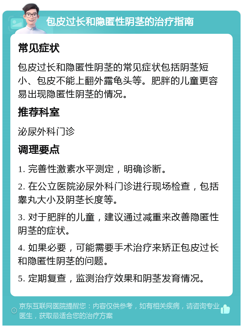 包皮过长和隐匿性阴茎的治疗指南 常见症状 包皮过长和隐匿性阴茎的常见症状包括阴茎短小、包皮不能上翻外露龟头等。肥胖的儿童更容易出现隐匿性阴茎的情况。 推荐科室 泌尿外科门诊 调理要点 1. 完善性激素水平测定，明确诊断。 2. 在公立医院泌尿外科门诊进行现场检查，包括睾丸大小及阴茎长度等。 3. 对于肥胖的儿童，建议通过减重来改善隐匿性阴茎的症状。 4. 如果必要，可能需要手术治疗来矫正包皮过长和隐匿性阴茎的问题。 5. 定期复查，监测治疗效果和阴茎发育情况。