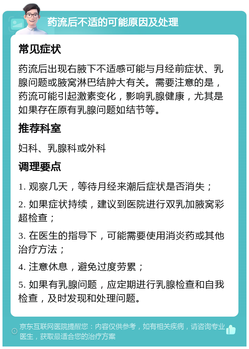 药流后不适的可能原因及处理 常见症状 药流后出现右腋下不适感可能与月经前症状、乳腺问题或腋窝淋巴结肿大有关。需要注意的是，药流可能引起激素变化，影响乳腺健康，尤其是如果存在原有乳腺问题如结节等。 推荐科室 妇科、乳腺科或外科 调理要点 1. 观察几天，等待月经来潮后症状是否消失； 2. 如果症状持续，建议到医院进行双乳加腋窝彩超检查； 3. 在医生的指导下，可能需要使用消炎药或其他治疗方法； 4. 注意休息，避免过度劳累； 5. 如果有乳腺问题，应定期进行乳腺检查和自我检查，及时发现和处理问题。