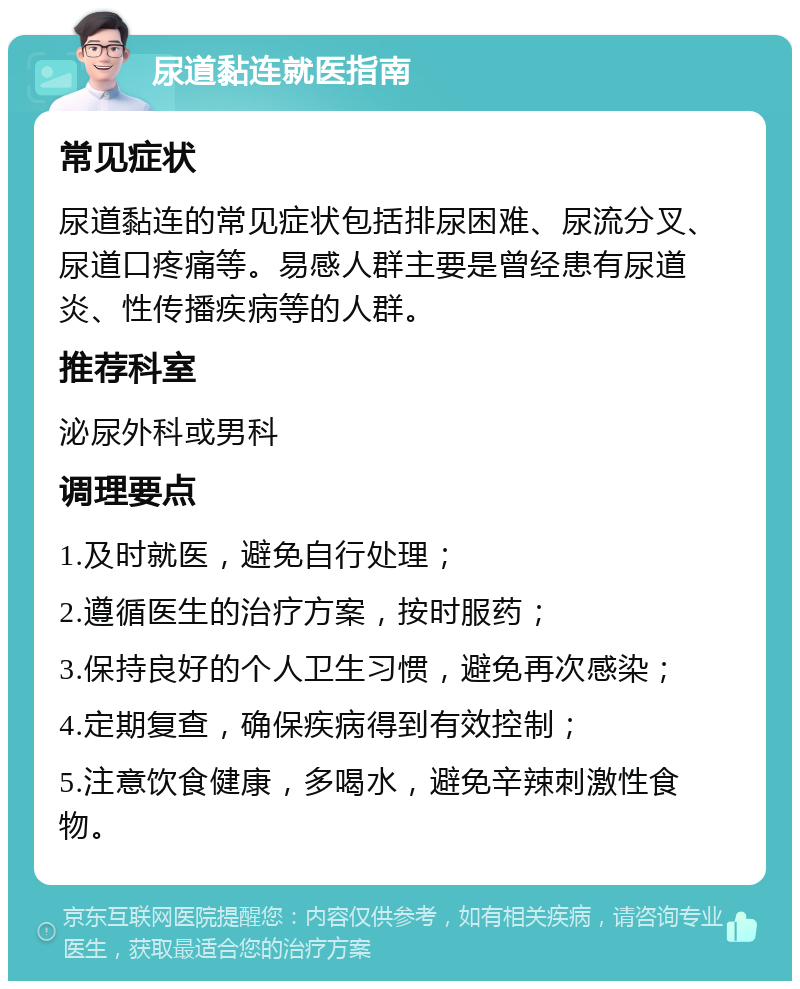 尿道黏连就医指南 常见症状 尿道黏连的常见症状包括排尿困难、尿流分叉、尿道口疼痛等。易感人群主要是曾经患有尿道炎、性传播疾病等的人群。 推荐科室 泌尿外科或男科 调理要点 1.及时就医，避免自行处理； 2.遵循医生的治疗方案，按时服药； 3.保持良好的个人卫生习惯，避免再次感染； 4.定期复查，确保疾病得到有效控制； 5.注意饮食健康，多喝水，避免辛辣刺激性食物。