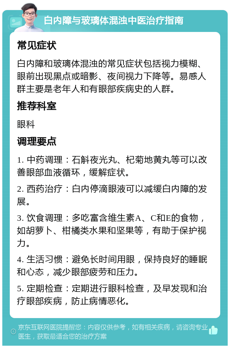 白内障与玻璃体混浊中医治疗指南 常见症状 白内障和玻璃体混浊的常见症状包括视力模糊、眼前出现黑点或暗影、夜间视力下降等。易感人群主要是老年人和有眼部疾病史的人群。 推荐科室 眼科 调理要点 1. 中药调理：石斛夜光丸、杞菊地黄丸等可以改善眼部血液循环，缓解症状。 2. 西药治疗：白内停滴眼液可以减缓白内障的发展。 3. 饮食调理：多吃富含维生素A、C和E的食物，如胡萝卜、柑橘类水果和坚果等，有助于保护视力。 4. 生活习惯：避免长时间用眼，保持良好的睡眠和心态，减少眼部疲劳和压力。 5. 定期检查：定期进行眼科检查，及早发现和治疗眼部疾病，防止病情恶化。