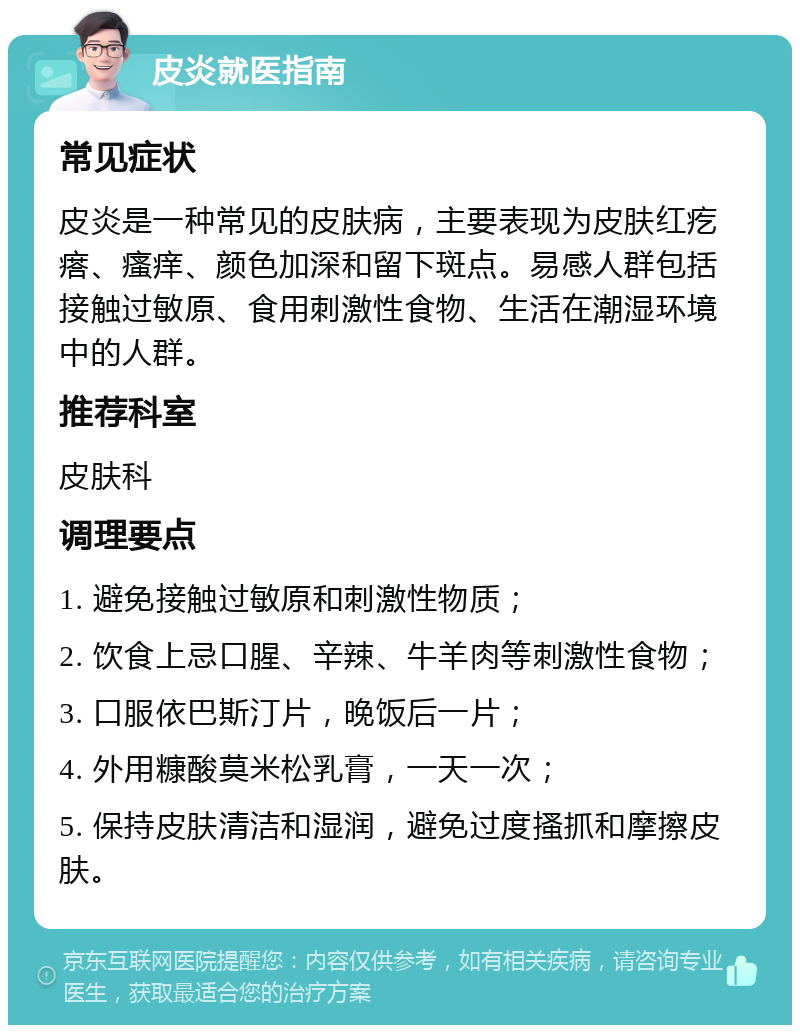 皮炎就医指南 常见症状 皮炎是一种常见的皮肤病，主要表现为皮肤红疙瘩、瘙痒、颜色加深和留下斑点。易感人群包括接触过敏原、食用刺激性食物、生活在潮湿环境中的人群。 推荐科室 皮肤科 调理要点 1. 避免接触过敏原和刺激性物质； 2. 饮食上忌口腥、辛辣、牛羊肉等刺激性食物； 3. 口服依巴斯汀片，晚饭后一片； 4. 外用糠酸莫米松乳膏，一天一次； 5. 保持皮肤清洁和湿润，避免过度搔抓和摩擦皮肤。