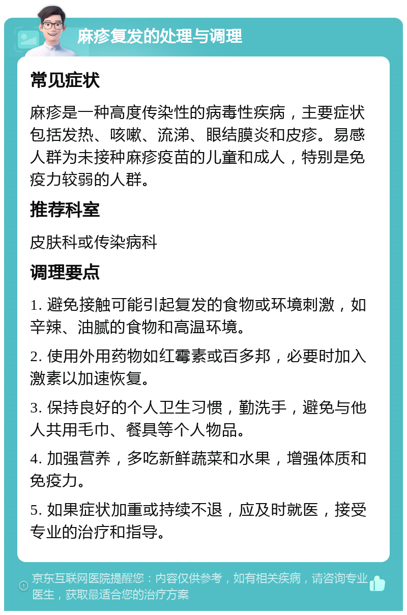 麻疹复发的处理与调理 常见症状 麻疹是一种高度传染性的病毒性疾病，主要症状包括发热、咳嗽、流涕、眼结膜炎和皮疹。易感人群为未接种麻疹疫苗的儿童和成人，特别是免疫力较弱的人群。 推荐科室 皮肤科或传染病科 调理要点 1. 避免接触可能引起复发的食物或环境刺激，如辛辣、油腻的食物和高温环境。 2. 使用外用药物如红霉素或百多邦，必要时加入激素以加速恢复。 3. 保持良好的个人卫生习惯，勤洗手，避免与他人共用毛巾、餐具等个人物品。 4. 加强营养，多吃新鲜蔬菜和水果，增强体质和免疫力。 5. 如果症状加重或持续不退，应及时就医，接受专业的治疗和指导。