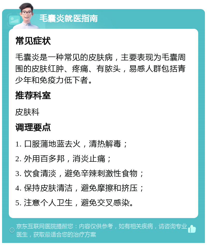 毛囊炎就医指南 常见症状 毛囊炎是一种常见的皮肤病，主要表现为毛囊周围的皮肤红肿、疼痛、有脓头，易感人群包括青少年和免疫力低下者。 推荐科室 皮肤科 调理要点 1. 口服蒲地蓝去火，清热解毒； 2. 外用百多邦，消炎止痛； 3. 饮食清淡，避免辛辣刺激性食物； 4. 保持皮肤清洁，避免摩擦和挤压； 5. 注意个人卫生，避免交叉感染。