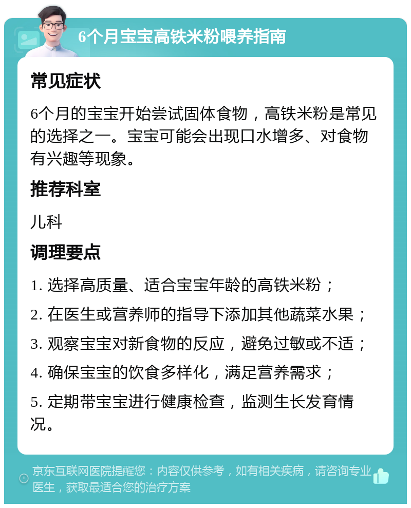 6个月宝宝高铁米粉喂养指南 常见症状 6个月的宝宝开始尝试固体食物，高铁米粉是常见的选择之一。宝宝可能会出现口水增多、对食物有兴趣等现象。 推荐科室 儿科 调理要点 1. 选择高质量、适合宝宝年龄的高铁米粉； 2. 在医生或营养师的指导下添加其他蔬菜水果； 3. 观察宝宝对新食物的反应，避免过敏或不适； 4. 确保宝宝的饮食多样化，满足营养需求； 5. 定期带宝宝进行健康检查，监测生长发育情况。