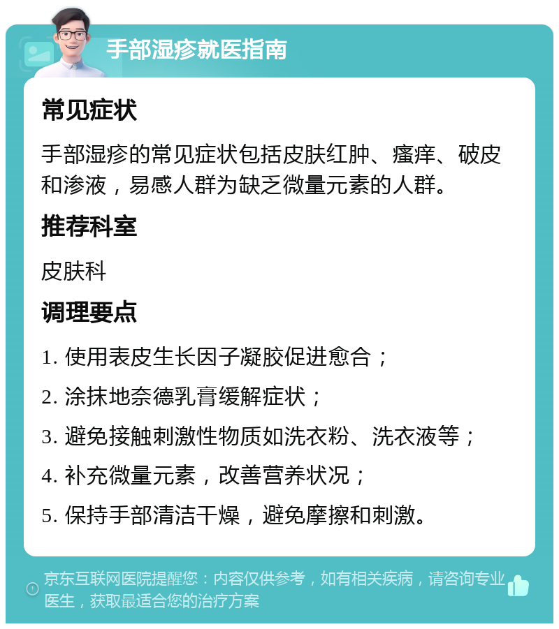 手部湿疹就医指南 常见症状 手部湿疹的常见症状包括皮肤红肿、瘙痒、破皮和渗液，易感人群为缺乏微量元素的人群。 推荐科室 皮肤科 调理要点 1. 使用表皮生长因子凝胶促进愈合； 2. 涂抹地奈德乳膏缓解症状； 3. 避免接触刺激性物质如洗衣粉、洗衣液等； 4. 补充微量元素，改善营养状况； 5. 保持手部清洁干燥，避免摩擦和刺激。