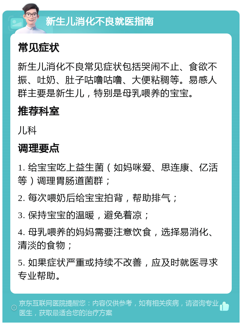 新生儿消化不良就医指南 常见症状 新生儿消化不良常见症状包括哭闹不止、食欲不振、吐奶、肚子咕噜咕噜、大便粘稠等。易感人群主要是新生儿，特别是母乳喂养的宝宝。 推荐科室 儿科 调理要点 1. 给宝宝吃上益生菌（如妈咪爱、思连康、亿活等）调理胃肠道菌群； 2. 每次喂奶后给宝宝拍背，帮助排气； 3. 保持宝宝的温暖，避免着凉； 4. 母乳喂养的妈妈需要注意饮食，选择易消化、清淡的食物； 5. 如果症状严重或持续不改善，应及时就医寻求专业帮助。