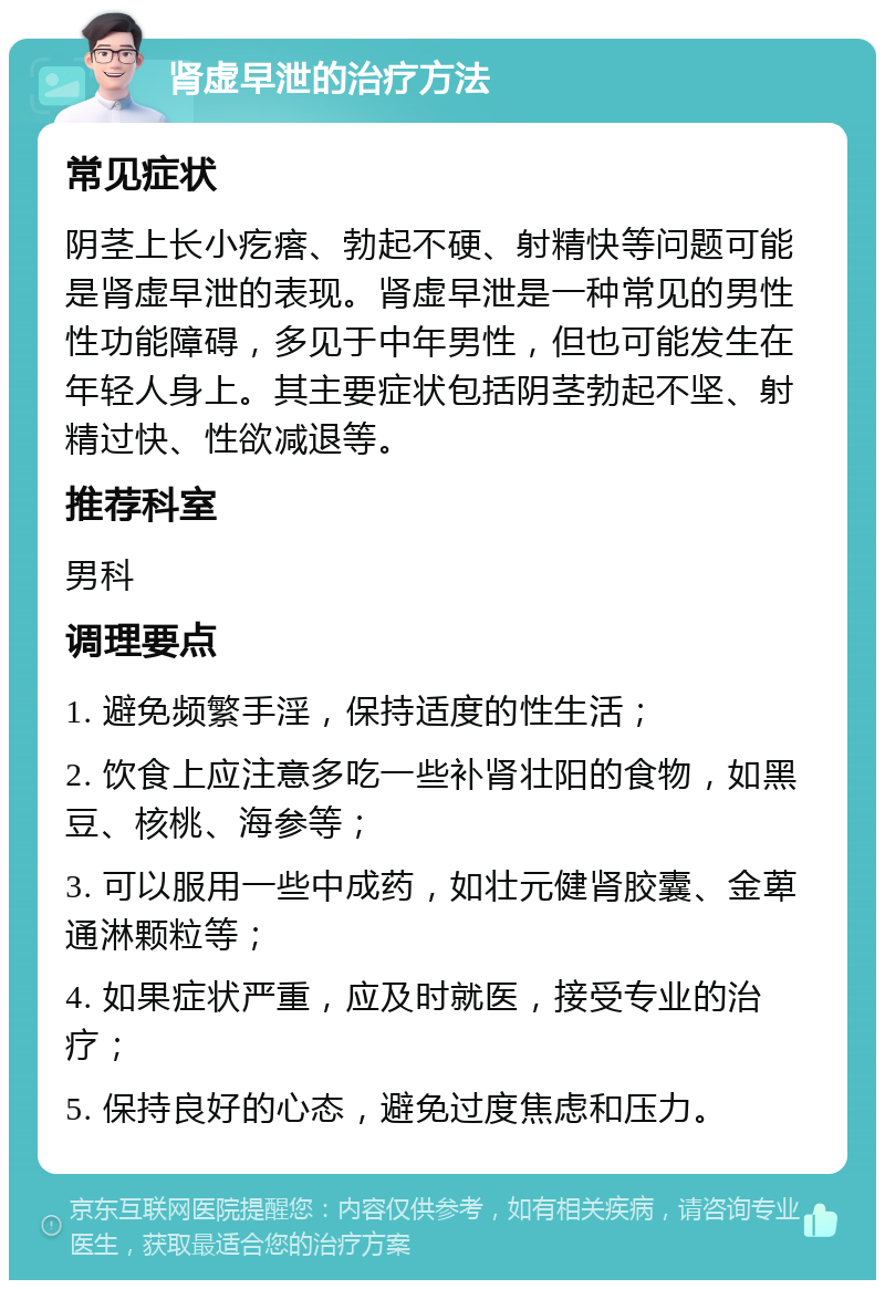 肾虚早泄的治疗方法 常见症状 阴茎上长小疙瘩、勃起不硬、射精快等问题可能是肾虚早泄的表现。肾虚早泄是一种常见的男性性功能障碍，多见于中年男性，但也可能发生在年轻人身上。其主要症状包括阴茎勃起不坚、射精过快、性欲减退等。 推荐科室 男科 调理要点 1. 避免频繁手淫，保持适度的性生活； 2. 饮食上应注意多吃一些补肾壮阳的食物，如黑豆、核桃、海参等； 3. 可以服用一些中成药，如壮元健肾胶囊、金萆通淋颗粒等； 4. 如果症状严重，应及时就医，接受专业的治疗； 5. 保持良好的心态，避免过度焦虑和压力。