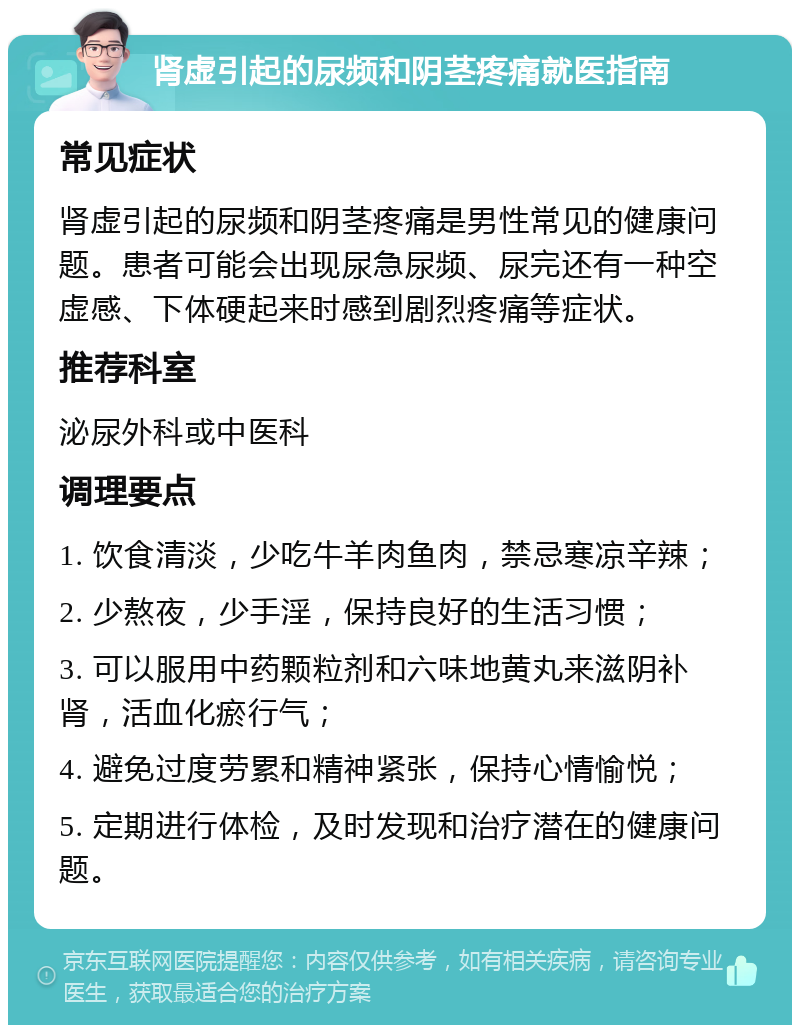 肾虚引起的尿频和阴茎疼痛就医指南 常见症状 肾虚引起的尿频和阴茎疼痛是男性常见的健康问题。患者可能会出现尿急尿频、尿完还有一种空虚感、下体硬起来时感到剧烈疼痛等症状。 推荐科室 泌尿外科或中医科 调理要点 1. 饮食清淡，少吃牛羊肉鱼肉，禁忌寒凉辛辣； 2. 少熬夜，少手淫，保持良好的生活习惯； 3. 可以服用中药颗粒剂和六味地黄丸来滋阴补肾，活血化瘀行气； 4. 避免过度劳累和精神紧张，保持心情愉悦； 5. 定期进行体检，及时发现和治疗潜在的健康问题。