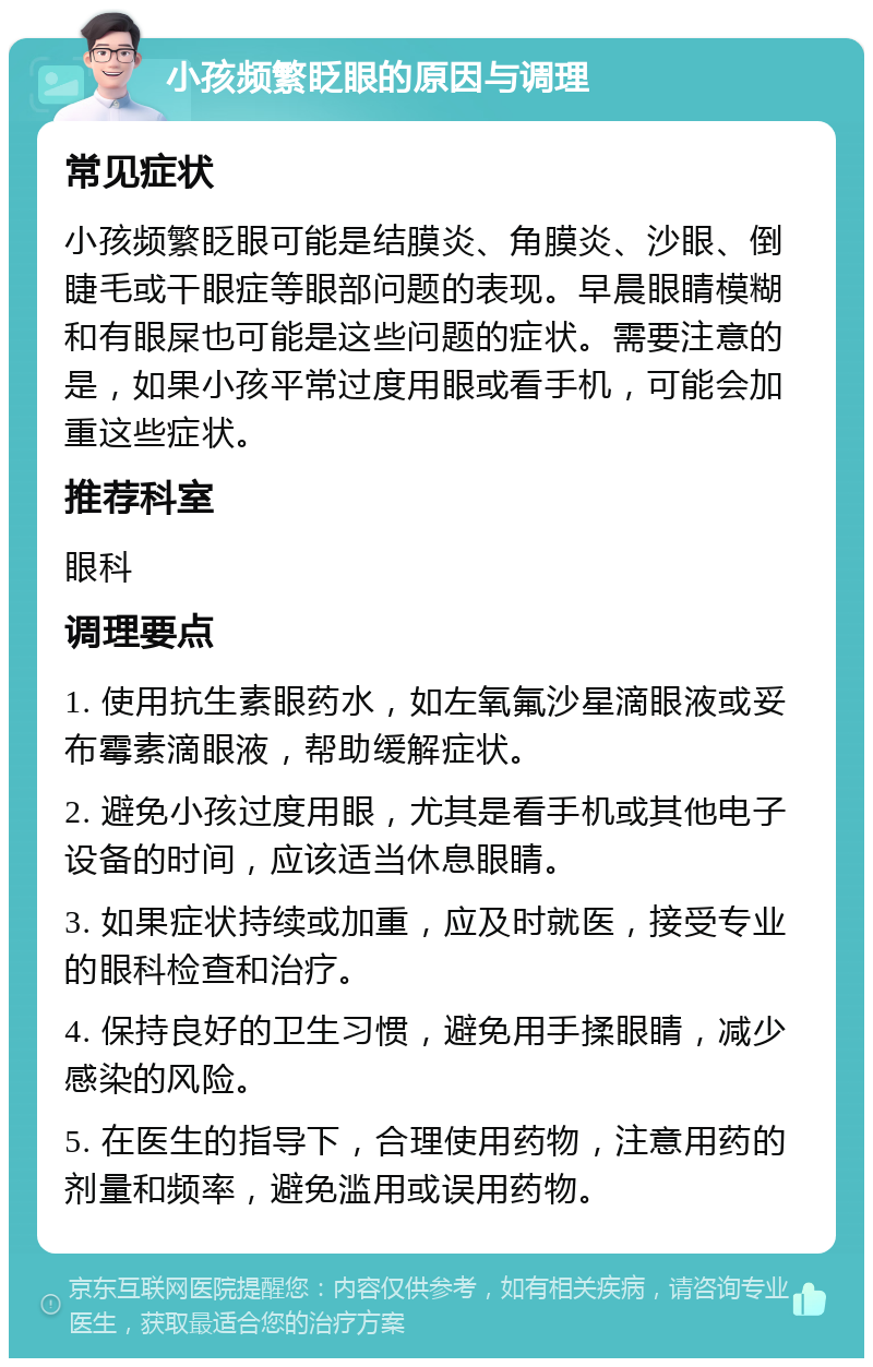 小孩频繁眨眼的原因与调理 常见症状 小孩频繁眨眼可能是结膜炎、角膜炎、沙眼、倒睫毛或干眼症等眼部问题的表现。早晨眼睛模糊和有眼屎也可能是这些问题的症状。需要注意的是，如果小孩平常过度用眼或看手机，可能会加重这些症状。 推荐科室 眼科 调理要点 1. 使用抗生素眼药水，如左氧氟沙星滴眼液或妥布霉素滴眼液，帮助缓解症状。 2. 避免小孩过度用眼，尤其是看手机或其他电子设备的时间，应该适当休息眼睛。 3. 如果症状持续或加重，应及时就医，接受专业的眼科检查和治疗。 4. 保持良好的卫生习惯，避免用手揉眼睛，减少感染的风险。 5. 在医生的指导下，合理使用药物，注意用药的剂量和频率，避免滥用或误用药物。