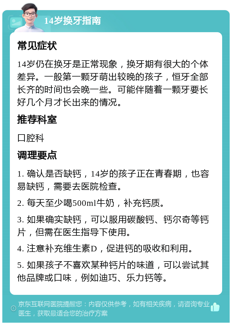 14岁换牙指南 常见症状 14岁仍在换牙是正常现象，换牙期有很大的个体差异。一般第一颗牙萌出较晚的孩子，恒牙全部长齐的时间也会晚一些。可能伴随着一颗牙要长好几个月才长出来的情况。 推荐科室 口腔科 调理要点 1. 确认是否缺钙，14岁的孩子正在青春期，也容易缺钙，需要去医院检查。 2. 每天至少喝500ml牛奶，补充钙质。 3. 如果确实缺钙，可以服用碳酸钙、钙尔奇等钙片，但需在医生指导下使用。 4. 注意补充维生素D，促进钙的吸收和利用。 5. 如果孩子不喜欢某种钙片的味道，可以尝试其他品牌或口味，例如迪巧、乐力钙等。