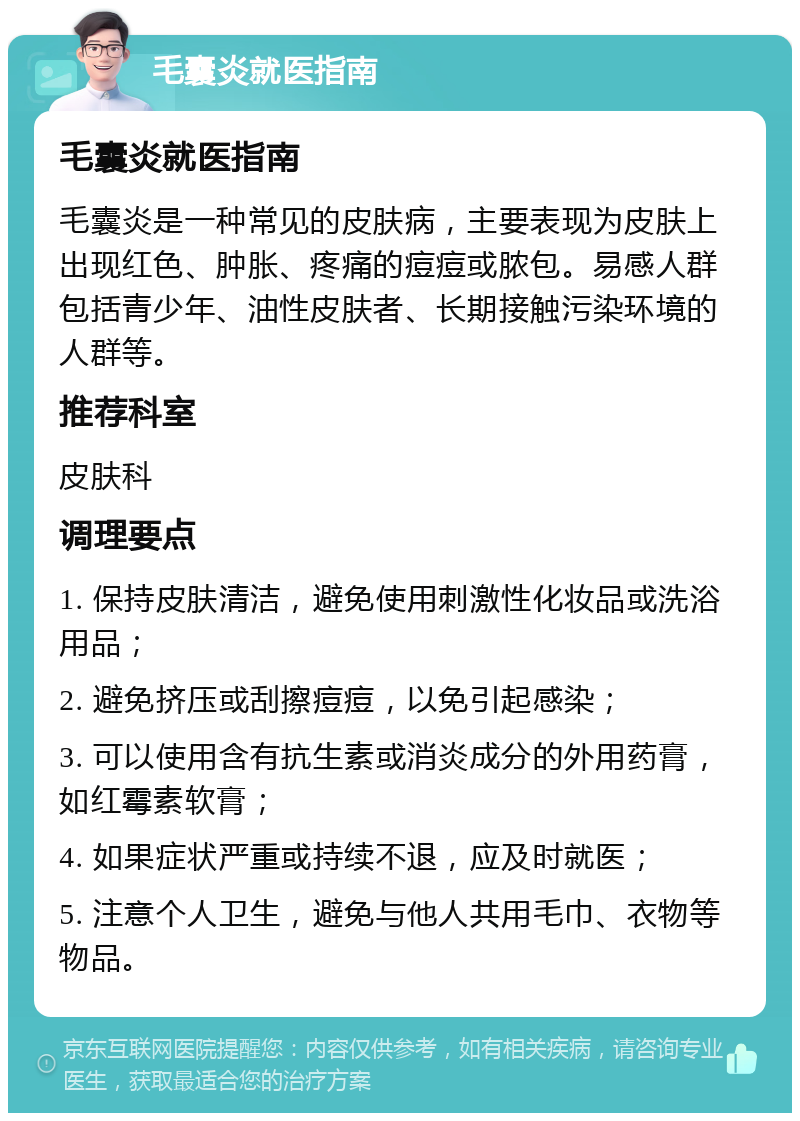 毛囊炎就医指南 毛囊炎就医指南 毛囊炎是一种常见的皮肤病，主要表现为皮肤上出现红色、肿胀、疼痛的痘痘或脓包。易感人群包括青少年、油性皮肤者、长期接触污染环境的人群等。 推荐科室 皮肤科 调理要点 1. 保持皮肤清洁，避免使用刺激性化妆品或洗浴用品； 2. 避免挤压或刮擦痘痘，以免引起感染； 3. 可以使用含有抗生素或消炎成分的外用药膏，如红霉素软膏； 4. 如果症状严重或持续不退，应及时就医； 5. 注意个人卫生，避免与他人共用毛巾、衣物等物品。