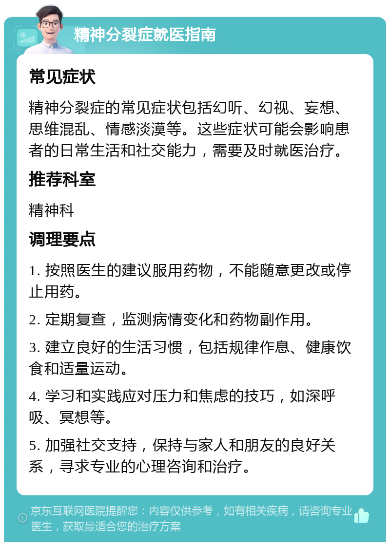 精神分裂症就医指南 常见症状 精神分裂症的常见症状包括幻听、幻视、妄想、思维混乱、情感淡漠等。这些症状可能会影响患者的日常生活和社交能力，需要及时就医治疗。 推荐科室 精神科 调理要点 1. 按照医生的建议服用药物，不能随意更改或停止用药。 2. 定期复查，监测病情变化和药物副作用。 3. 建立良好的生活习惯，包括规律作息、健康饮食和适量运动。 4. 学习和实践应对压力和焦虑的技巧，如深呼吸、冥想等。 5. 加强社交支持，保持与家人和朋友的良好关系，寻求专业的心理咨询和治疗。