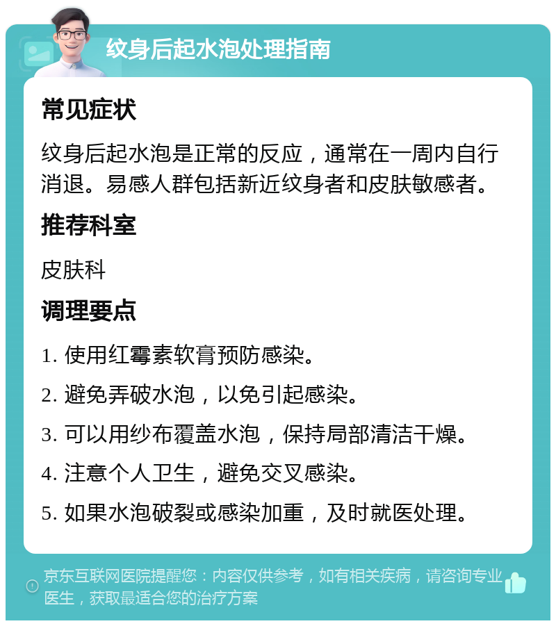 纹身后起水泡处理指南 常见症状 纹身后起水泡是正常的反应，通常在一周内自行消退。易感人群包括新近纹身者和皮肤敏感者。 推荐科室 皮肤科 调理要点 1. 使用红霉素软膏预防感染。 2. 避免弄破水泡，以免引起感染。 3. 可以用纱布覆盖水泡，保持局部清洁干燥。 4. 注意个人卫生，避免交叉感染。 5. 如果水泡破裂或感染加重，及时就医处理。