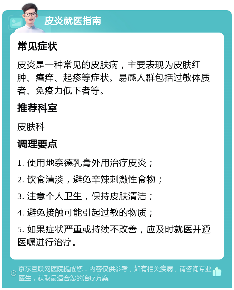 皮炎就医指南 常见症状 皮炎是一种常见的皮肤病，主要表现为皮肤红肿、瘙痒、起疹等症状。易感人群包括过敏体质者、免疫力低下者等。 推荐科室 皮肤科 调理要点 1. 使用地奈德乳膏外用治疗皮炎； 2. 饮食清淡，避免辛辣刺激性食物； 3. 注意个人卫生，保持皮肤清洁； 4. 避免接触可能引起过敏的物质； 5. 如果症状严重或持续不改善，应及时就医并遵医嘱进行治疗。