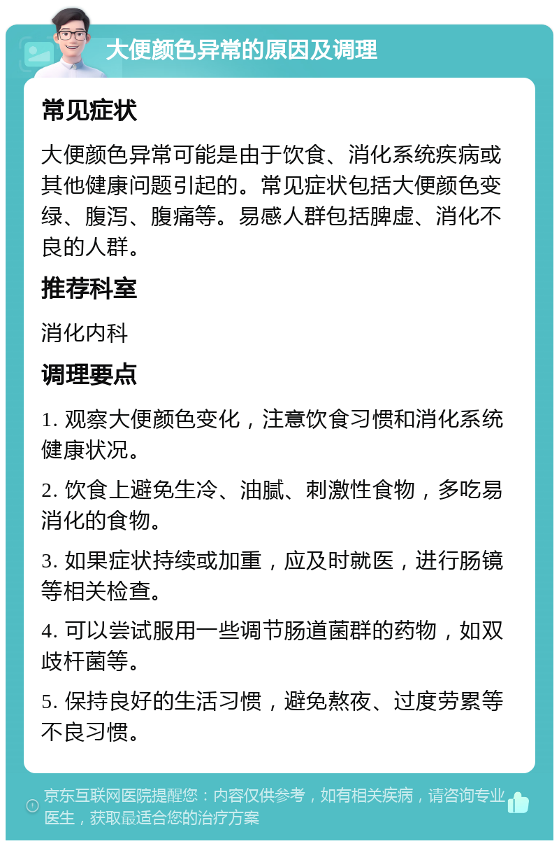 大便颜色异常的原因及调理 常见症状 大便颜色异常可能是由于饮食、消化系统疾病或其他健康问题引起的。常见症状包括大便颜色变绿、腹泻、腹痛等。易感人群包括脾虚、消化不良的人群。 推荐科室 消化内科 调理要点 1. 观察大便颜色变化，注意饮食习惯和消化系统健康状况。 2. 饮食上避免生冷、油腻、刺激性食物，多吃易消化的食物。 3. 如果症状持续或加重，应及时就医，进行肠镜等相关检查。 4. 可以尝试服用一些调节肠道菌群的药物，如双歧杆菌等。 5. 保持良好的生活习惯，避免熬夜、过度劳累等不良习惯。