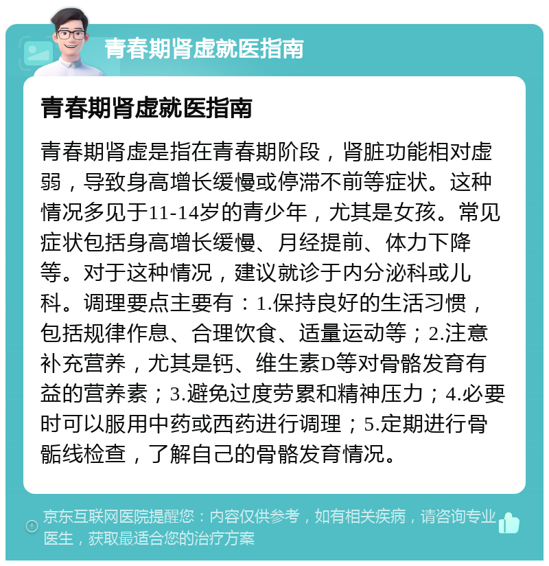 青春期肾虚就医指南 青春期肾虚就医指南 青春期肾虚是指在青春期阶段，肾脏功能相对虚弱，导致身高增长缓慢或停滞不前等症状。这种情况多见于11-14岁的青少年，尤其是女孩。常见症状包括身高增长缓慢、月经提前、体力下降等。对于这种情况，建议就诊于内分泌科或儿科。调理要点主要有：1.保持良好的生活习惯，包括规律作息、合理饮食、适量运动等；2.注意补充营养，尤其是钙、维生素D等对骨骼发育有益的营养素；3.避免过度劳累和精神压力；4.必要时可以服用中药或西药进行调理；5.定期进行骨骺线检查，了解自己的骨骼发育情况。