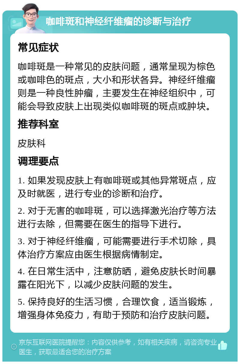 咖啡斑和神经纤维瘤的诊断与治疗 常见症状 咖啡斑是一种常见的皮肤问题，通常呈现为棕色或咖啡色的斑点，大小和形状各异。神经纤维瘤则是一种良性肿瘤，主要发生在神经组织中，可能会导致皮肤上出现类似咖啡斑的斑点或肿块。 推荐科室 皮肤科 调理要点 1. 如果发现皮肤上有咖啡斑或其他异常斑点，应及时就医，进行专业的诊断和治疗。 2. 对于无害的咖啡斑，可以选择激光治疗等方法进行去除，但需要在医生的指导下进行。 3. 对于神经纤维瘤，可能需要进行手术切除，具体治疗方案应由医生根据病情制定。 4. 在日常生活中，注意防晒，避免皮肤长时间暴露在阳光下，以减少皮肤问题的发生。 5. 保持良好的生活习惯，合理饮食，适当锻炼，增强身体免疫力，有助于预防和治疗皮肤问题。