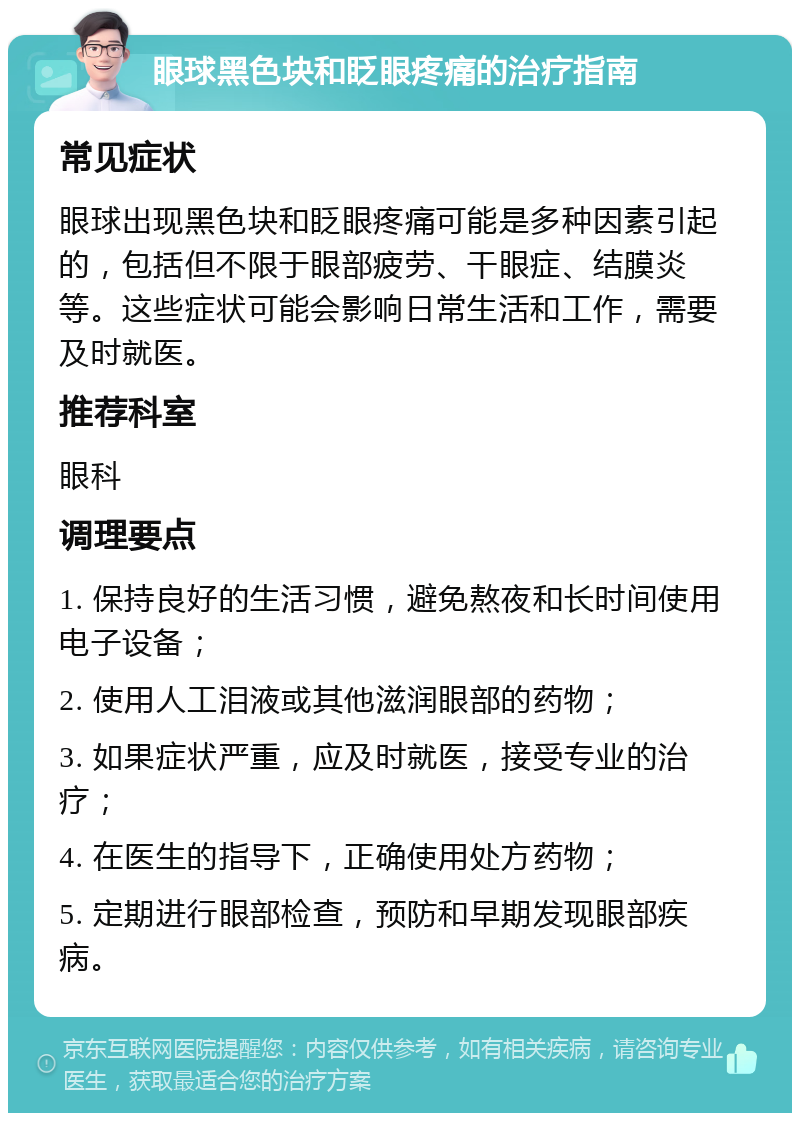 眼球黑色块和眨眼疼痛的治疗指南 常见症状 眼球出现黑色块和眨眼疼痛可能是多种因素引起的，包括但不限于眼部疲劳、干眼症、结膜炎等。这些症状可能会影响日常生活和工作，需要及时就医。 推荐科室 眼科 调理要点 1. 保持良好的生活习惯，避免熬夜和长时间使用电子设备； 2. 使用人工泪液或其他滋润眼部的药物； 3. 如果症状严重，应及时就医，接受专业的治疗； 4. 在医生的指导下，正确使用处方药物； 5. 定期进行眼部检查，预防和早期发现眼部疾病。