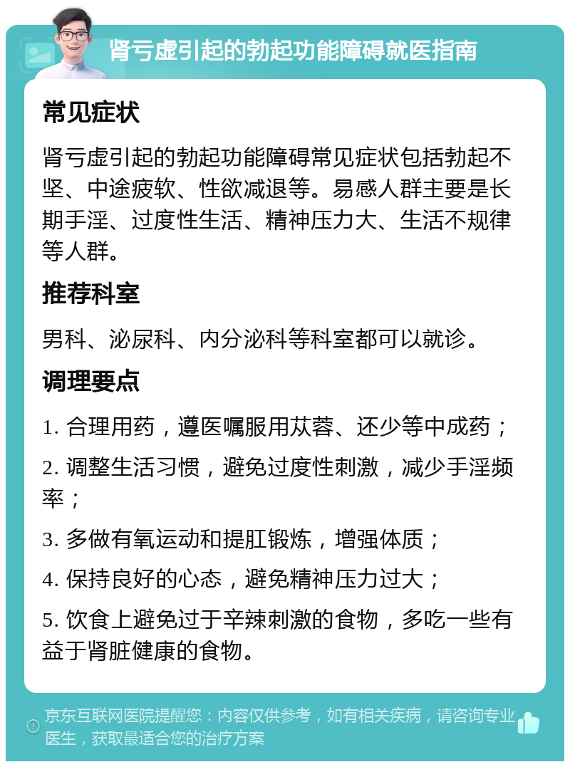 肾亏虚引起的勃起功能障碍就医指南 常见症状 肾亏虚引起的勃起功能障碍常见症状包括勃起不坚、中途疲软、性欲减退等。易感人群主要是长期手淫、过度性生活、精神压力大、生活不规律等人群。 推荐科室 男科、泌尿科、内分泌科等科室都可以就诊。 调理要点 1. 合理用药，遵医嘱服用苁蓉、还少等中成药； 2. 调整生活习惯，避免过度性刺激，减少手淫频率； 3. 多做有氧运动和提肛锻炼，增强体质； 4. 保持良好的心态，避免精神压力过大； 5. 饮食上避免过于辛辣刺激的食物，多吃一些有益于肾脏健康的食物。