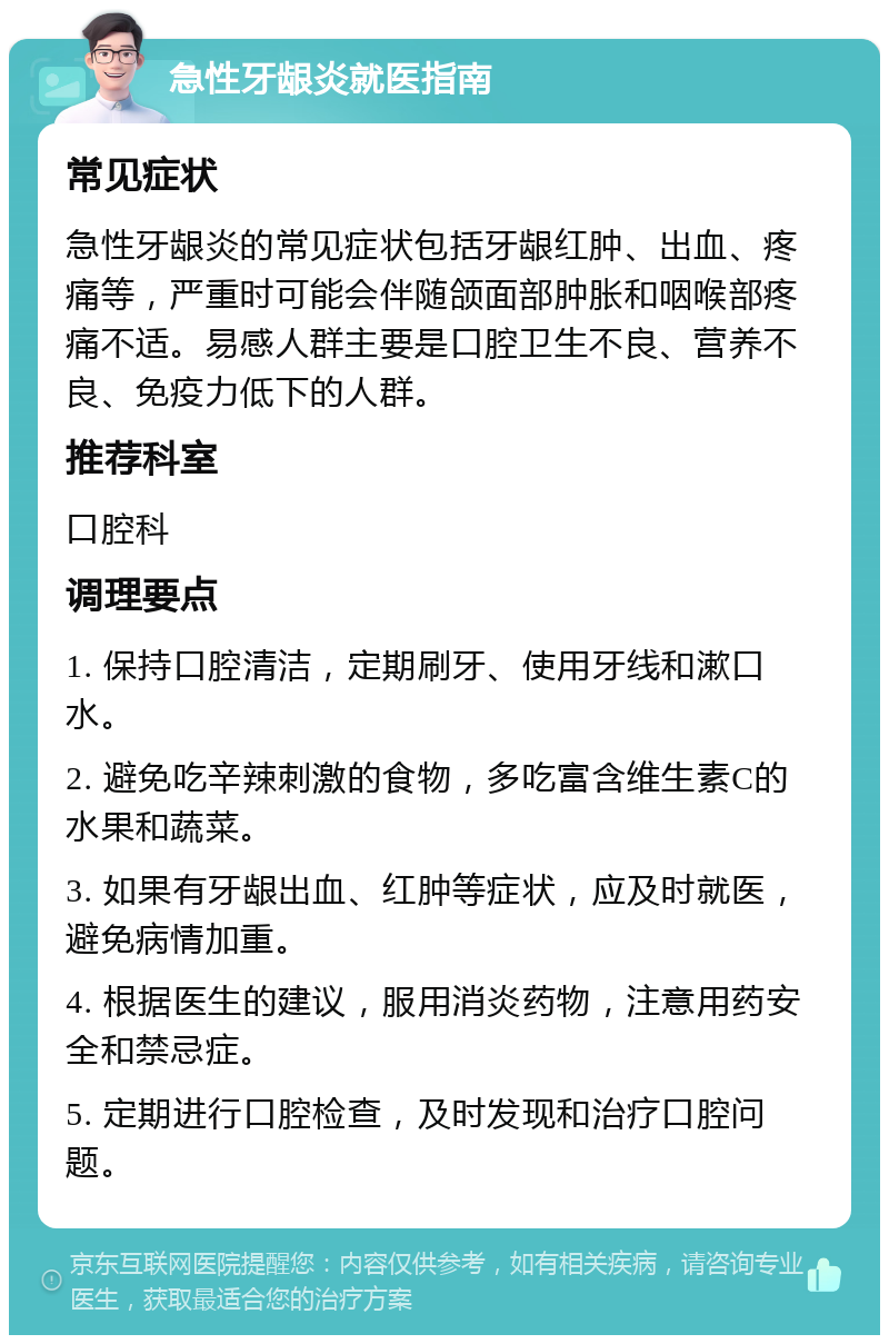 急性牙龈炎就医指南 常见症状 急性牙龈炎的常见症状包括牙龈红肿、出血、疼痛等，严重时可能会伴随颌面部肿胀和咽喉部疼痛不适。易感人群主要是口腔卫生不良、营养不良、免疫力低下的人群。 推荐科室 口腔科 调理要点 1. 保持口腔清洁，定期刷牙、使用牙线和漱口水。 2. 避免吃辛辣刺激的食物，多吃富含维生素C的水果和蔬菜。 3. 如果有牙龈出血、红肿等症状，应及时就医，避免病情加重。 4. 根据医生的建议，服用消炎药物，注意用药安全和禁忌症。 5. 定期进行口腔检查，及时发现和治疗口腔问题。