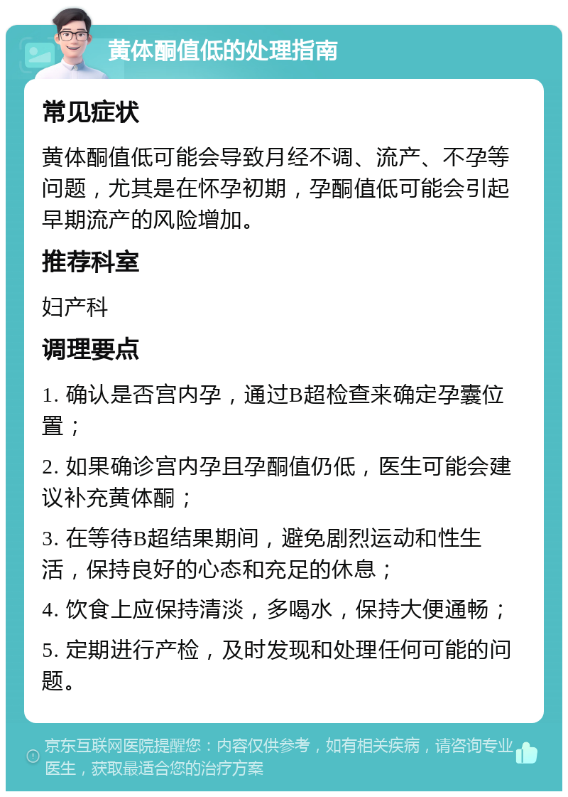 黄体酮值低的处理指南 常见症状 黄体酮值低可能会导致月经不调、流产、不孕等问题，尤其是在怀孕初期，孕酮值低可能会引起早期流产的风险增加。 推荐科室 妇产科 调理要点 1. 确认是否宫内孕，通过B超检查来确定孕囊位置； 2. 如果确诊宫内孕且孕酮值仍低，医生可能会建议补充黄体酮； 3. 在等待B超结果期间，避免剧烈运动和性生活，保持良好的心态和充足的休息； 4. 饮食上应保持清淡，多喝水，保持大便通畅； 5. 定期进行产检，及时发现和处理任何可能的问题。