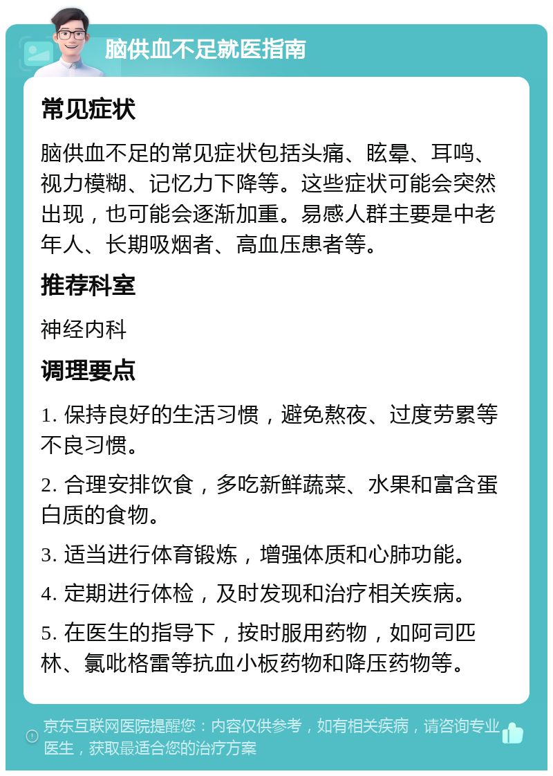 脑供血不足就医指南 常见症状 脑供血不足的常见症状包括头痛、眩晕、耳鸣、视力模糊、记忆力下降等。这些症状可能会突然出现，也可能会逐渐加重。易感人群主要是中老年人、长期吸烟者、高血压患者等。 推荐科室 神经内科 调理要点 1. 保持良好的生活习惯，避免熬夜、过度劳累等不良习惯。 2. 合理安排饮食，多吃新鲜蔬菜、水果和富含蛋白质的食物。 3. 适当进行体育锻炼，增强体质和心肺功能。 4. 定期进行体检，及时发现和治疗相关疾病。 5. 在医生的指导下，按时服用药物，如阿司匹林、氯吡格雷等抗血小板药物和降压药物等。