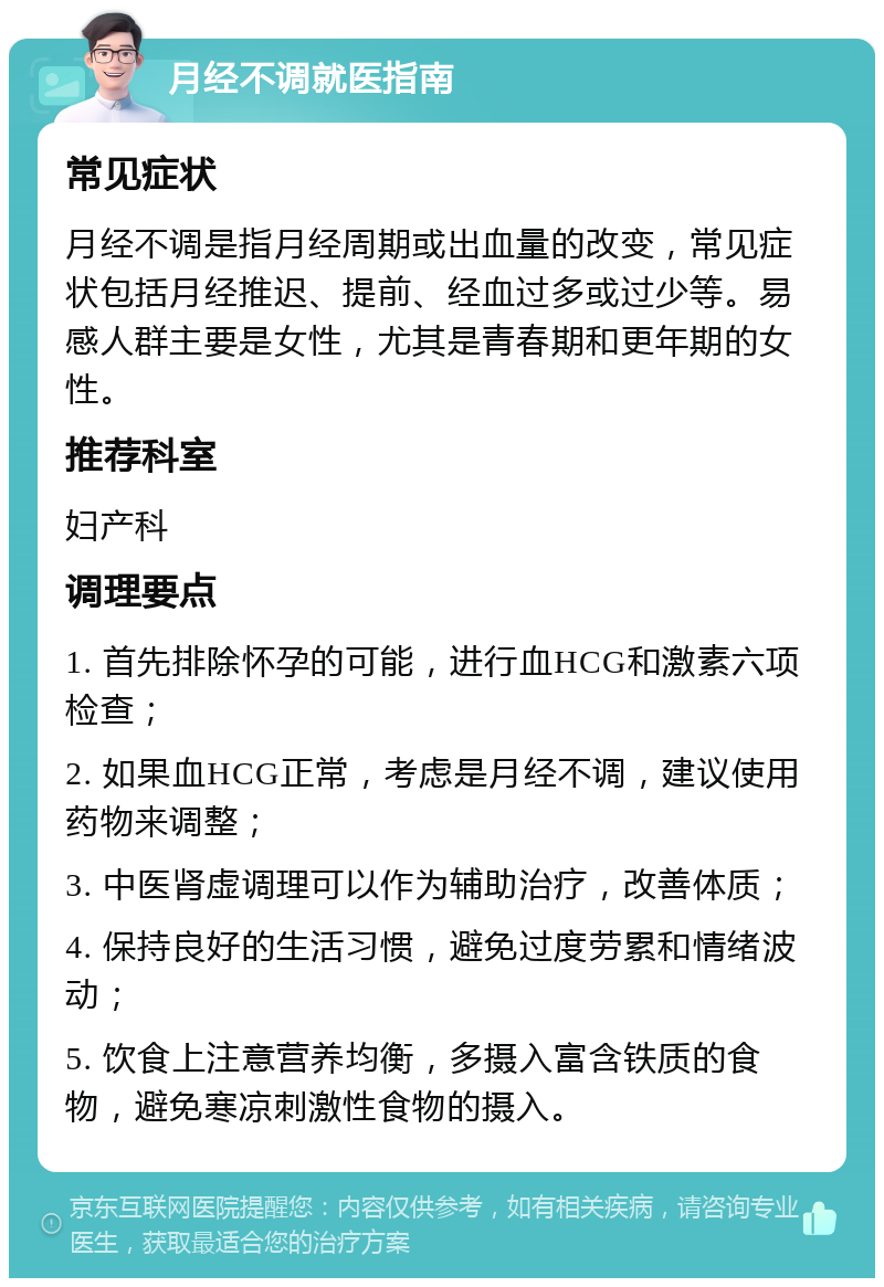 月经不调就医指南 常见症状 月经不调是指月经周期或出血量的改变，常见症状包括月经推迟、提前、经血过多或过少等。易感人群主要是女性，尤其是青春期和更年期的女性。 推荐科室 妇产科 调理要点 1. 首先排除怀孕的可能，进行血HCG和激素六项检查； 2. 如果血HCG正常，考虑是月经不调，建议使用药物来调整； 3. 中医肾虚调理可以作为辅助治疗，改善体质； 4. 保持良好的生活习惯，避免过度劳累和情绪波动； 5. 饮食上注意营养均衡，多摄入富含铁质的食物，避免寒凉刺激性食物的摄入。