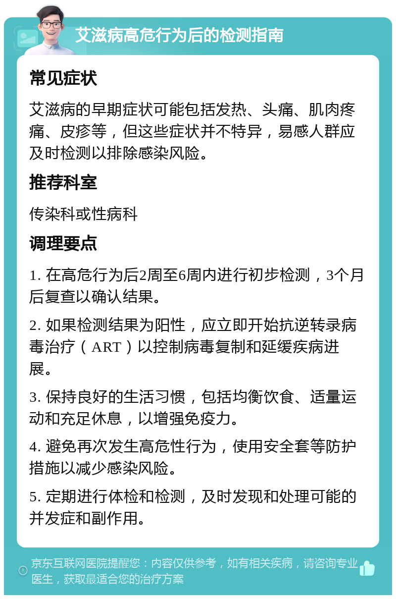 艾滋病高危行为后的检测指南 常见症状 艾滋病的早期症状可能包括发热、头痛、肌肉疼痛、皮疹等，但这些症状并不特异，易感人群应及时检测以排除感染风险。 推荐科室 传染科或性病科 调理要点 1. 在高危行为后2周至6周内进行初步检测，3个月后复查以确认结果。 2. 如果检测结果为阳性，应立即开始抗逆转录病毒治疗（ART）以控制病毒复制和延缓疾病进展。 3. 保持良好的生活习惯，包括均衡饮食、适量运动和充足休息，以增强免疫力。 4. 避免再次发生高危性行为，使用安全套等防护措施以减少感染风险。 5. 定期进行体检和检测，及时发现和处理可能的并发症和副作用。