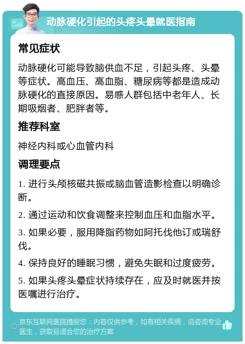 动脉硬化引起的头疼头晕就医指南 常见症状 动脉硬化可能导致脑供血不足，引起头疼、头晕等症状。高血压、高血脂、糖尿病等都是造成动脉硬化的直接原因。易感人群包括中老年人、长期吸烟者、肥胖者等。 推荐科室 神经内科或心血管内科 调理要点 1. 进行头颅核磁共振或脑血管造影检查以明确诊断。 2. 通过运动和饮食调整来控制血压和血脂水平。 3. 如果必要，服用降脂药物如阿托伐他订或瑞舒伐。 4. 保持良好的睡眠习惯，避免失眠和过度疲劳。 5. 如果头疼头晕症状持续存在，应及时就医并按医嘱进行治疗。