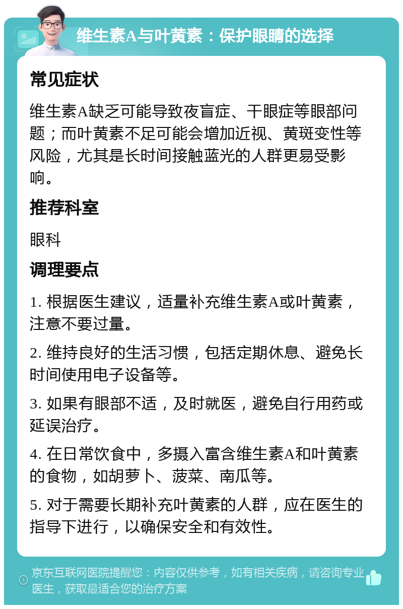 维生素A与叶黄素：保护眼睛的选择 常见症状 维生素A缺乏可能导致夜盲症、干眼症等眼部问题；而叶黄素不足可能会增加近视、黄斑变性等风险，尤其是长时间接触蓝光的人群更易受影响。 推荐科室 眼科 调理要点 1. 根据医生建议，适量补充维生素A或叶黄素，注意不要过量。 2. 维持良好的生活习惯，包括定期休息、避免长时间使用电子设备等。 3. 如果有眼部不适，及时就医，避免自行用药或延误治疗。 4. 在日常饮食中，多摄入富含维生素A和叶黄素的食物，如胡萝卜、菠菜、南瓜等。 5. 对于需要长期补充叶黄素的人群，应在医生的指导下进行，以确保安全和有效性。