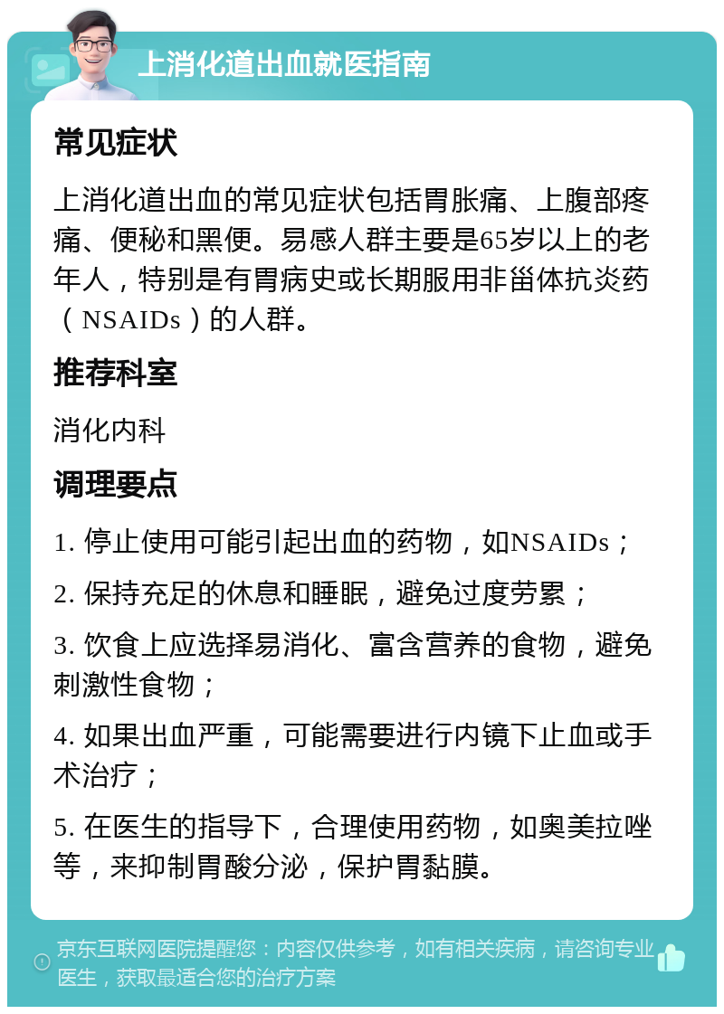 上消化道出血就医指南 常见症状 上消化道出血的常见症状包括胃胀痛、上腹部疼痛、便秘和黑便。易感人群主要是65岁以上的老年人，特别是有胃病史或长期服用非甾体抗炎药（NSAIDs）的人群。 推荐科室 消化内科 调理要点 1. 停止使用可能引起出血的药物，如NSAIDs； 2. 保持充足的休息和睡眠，避免过度劳累； 3. 饮食上应选择易消化、富含营养的食物，避免刺激性食物； 4. 如果出血严重，可能需要进行内镜下止血或手术治疗； 5. 在医生的指导下，合理使用药物，如奥美拉唑等，来抑制胃酸分泌，保护胃黏膜。