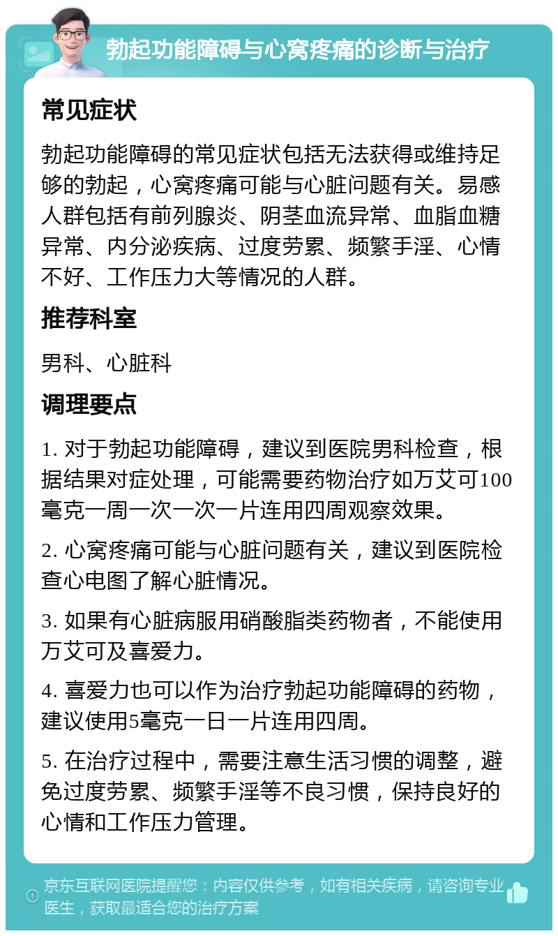 勃起功能障碍与心窝疼痛的诊断与治疗 常见症状 勃起功能障碍的常见症状包括无法获得或维持足够的勃起，心窝疼痛可能与心脏问题有关。易感人群包括有前列腺炎、阴茎血流异常、血脂血糖异常、内分泌疾病、过度劳累、频繁手淫、心情不好、工作压力大等情况的人群。 推荐科室 男科、心脏科 调理要点 1. 对于勃起功能障碍，建议到医院男科检查，根据结果对症处理，可能需要药物治疗如万艾可100毫克一周一次一次一片连用四周观察效果。 2. 心窝疼痛可能与心脏问题有关，建议到医院检查心电图了解心脏情况。 3. 如果有心脏病服用硝酸脂类药物者，不能使用万艾可及喜爱力。 4. 喜爱力也可以作为治疗勃起功能障碍的药物，建议使用5毫克一日一片连用四周。 5. 在治疗过程中，需要注意生活习惯的调整，避免过度劳累、频繁手淫等不良习惯，保持良好的心情和工作压力管理。