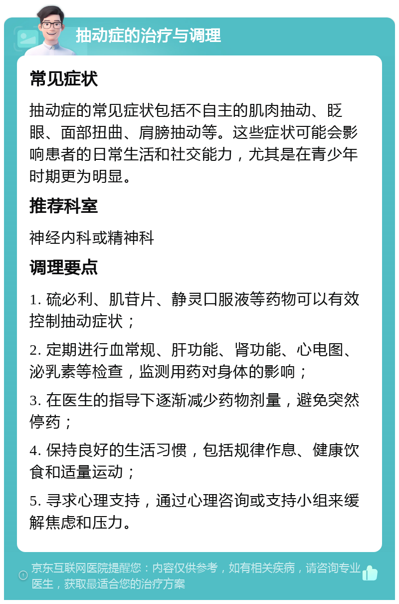 抽动症的治疗与调理 常见症状 抽动症的常见症状包括不自主的肌肉抽动、眨眼、面部扭曲、肩膀抽动等。这些症状可能会影响患者的日常生活和社交能力，尤其是在青少年时期更为明显。 推荐科室 神经内科或精神科 调理要点 1. 硫必利、肌苷片、静灵口服液等药物可以有效控制抽动症状； 2. 定期进行血常规、肝功能、肾功能、心电图、泌乳素等检查，监测用药对身体的影响； 3. 在医生的指导下逐渐减少药物剂量，避免突然停药； 4. 保持良好的生活习惯，包括规律作息、健康饮食和适量运动； 5. 寻求心理支持，通过心理咨询或支持小组来缓解焦虑和压力。