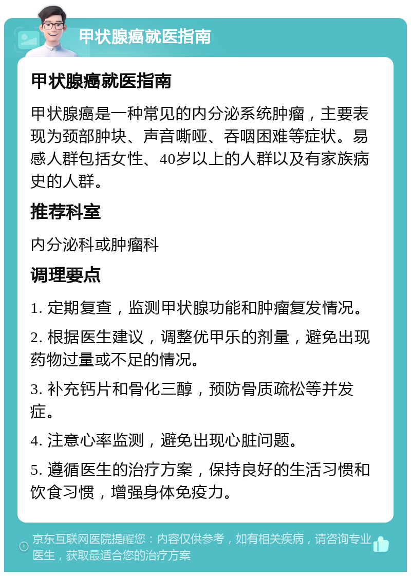 甲状腺癌就医指南 甲状腺癌就医指南 甲状腺癌是一种常见的内分泌系统肿瘤，主要表现为颈部肿块、声音嘶哑、吞咽困难等症状。易感人群包括女性、40岁以上的人群以及有家族病史的人群。 推荐科室 内分泌科或肿瘤科 调理要点 1. 定期复查，监测甲状腺功能和肿瘤复发情况。 2. 根据医生建议，调整优甲乐的剂量，避免出现药物过量或不足的情况。 3. 补充钙片和骨化三醇，预防骨质疏松等并发症。 4. 注意心率监测，避免出现心脏问题。 5. 遵循医生的治疗方案，保持良好的生活习惯和饮食习惯，增强身体免疫力。