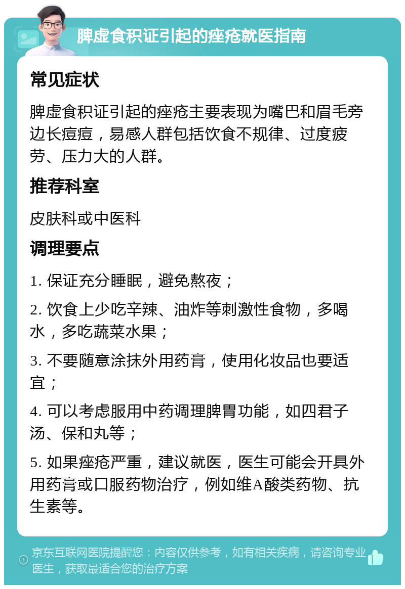 脾虚食积证引起的痤疮就医指南 常见症状 脾虚食积证引起的痤疮主要表现为嘴巴和眉毛旁边长痘痘，易感人群包括饮食不规律、过度疲劳、压力大的人群。 推荐科室 皮肤科或中医科 调理要点 1. 保证充分睡眠，避免熬夜； 2. 饮食上少吃辛辣、油炸等刺激性食物，多喝水，多吃蔬菜水果； 3. 不要随意涂抹外用药膏，使用化妆品也要适宜； 4. 可以考虑服用中药调理脾胃功能，如四君子汤、保和丸等； 5. 如果痤疮严重，建议就医，医生可能会开具外用药膏或口服药物治疗，例如维A酸类药物、抗生素等。