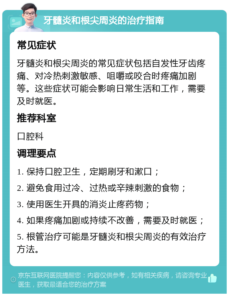 牙髓炎和根尖周炎的治疗指南 常见症状 牙髓炎和根尖周炎的常见症状包括自发性牙齿疼痛、对冷热刺激敏感、咀嚼或咬合时疼痛加剧等。这些症状可能会影响日常生活和工作，需要及时就医。 推荐科室 口腔科 调理要点 1. 保持口腔卫生，定期刷牙和漱口； 2. 避免食用过冷、过热或辛辣刺激的食物； 3. 使用医生开具的消炎止疼药物； 4. 如果疼痛加剧或持续不改善，需要及时就医； 5. 根管治疗可能是牙髓炎和根尖周炎的有效治疗方法。