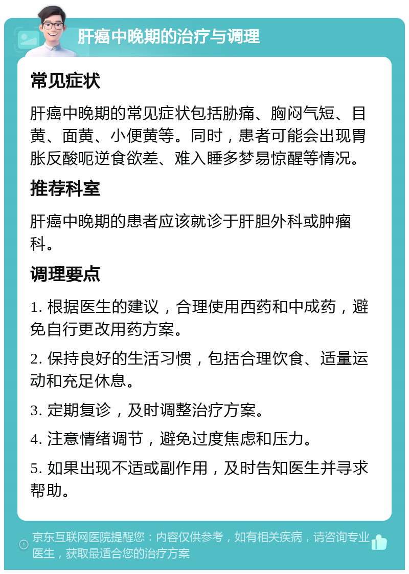 肝癌中晚期的治疗与调理 常见症状 肝癌中晚期的常见症状包括胁痛、胸闷气短、目黄、面黄、小便黄等。同时，患者可能会出现胃胀反酸呃逆食欲差、难入睡多梦易惊醒等情况。 推荐科室 肝癌中晚期的患者应该就诊于肝胆外科或肿瘤科。 调理要点 1. 根据医生的建议，合理使用西药和中成药，避免自行更改用药方案。 2. 保持良好的生活习惯，包括合理饮食、适量运动和充足休息。 3. 定期复诊，及时调整治疗方案。 4. 注意情绪调节，避免过度焦虑和压力。 5. 如果出现不适或副作用，及时告知医生并寻求帮助。