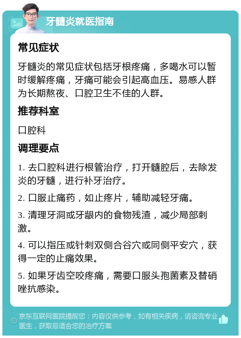 牙髓炎就医指南 常见症状 牙髓炎的常见症状包括牙根疼痛，多喝水可以暂时缓解疼痛，牙痛可能会引起高血压。易感人群为长期熬夜、口腔卫生不佳的人群。 推荐科室 口腔科 调理要点 1. 去口腔科进行根管治疗，打开髓腔后，去除发炎的牙髓，进行补牙治疗。 2. 口服止痛药，如止疼片，辅助减轻牙痛。 3. 清理牙洞或牙龈内的食物残渣，减少局部刺激。 4. 可以指压或针刺双侧合谷穴或同侧平安穴，获得一定的止痛效果。 5. 如果牙齿空咬疼痛，需要口服头孢菌素及替硝唑抗感染。