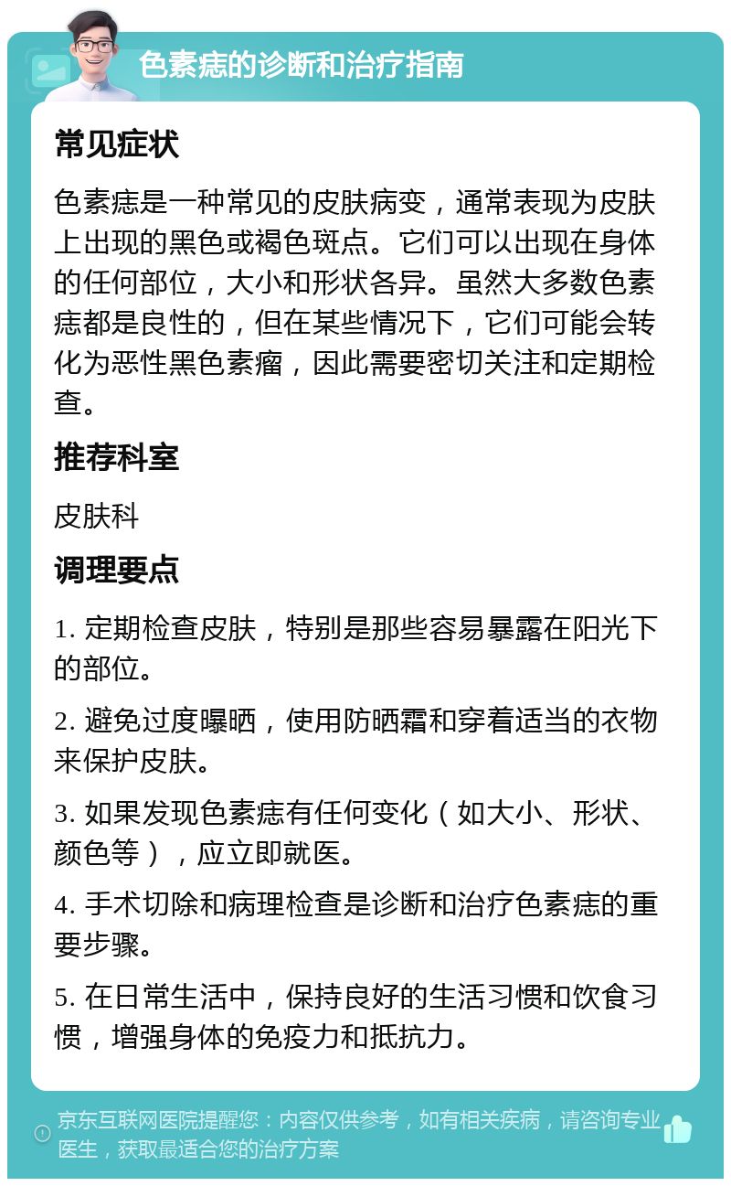 色素痣的诊断和治疗指南 常见症状 色素痣是一种常见的皮肤病变，通常表现为皮肤上出现的黑色或褐色斑点。它们可以出现在身体的任何部位，大小和形状各异。虽然大多数色素痣都是良性的，但在某些情况下，它们可能会转化为恶性黑色素瘤，因此需要密切关注和定期检查。 推荐科室 皮肤科 调理要点 1. 定期检查皮肤，特别是那些容易暴露在阳光下的部位。 2. 避免过度曝晒，使用防晒霜和穿着适当的衣物来保护皮肤。 3. 如果发现色素痣有任何变化（如大小、形状、颜色等），应立即就医。 4. 手术切除和病理检查是诊断和治疗色素痣的重要步骤。 5. 在日常生活中，保持良好的生活习惯和饮食习惯，增强身体的免疫力和抵抗力。