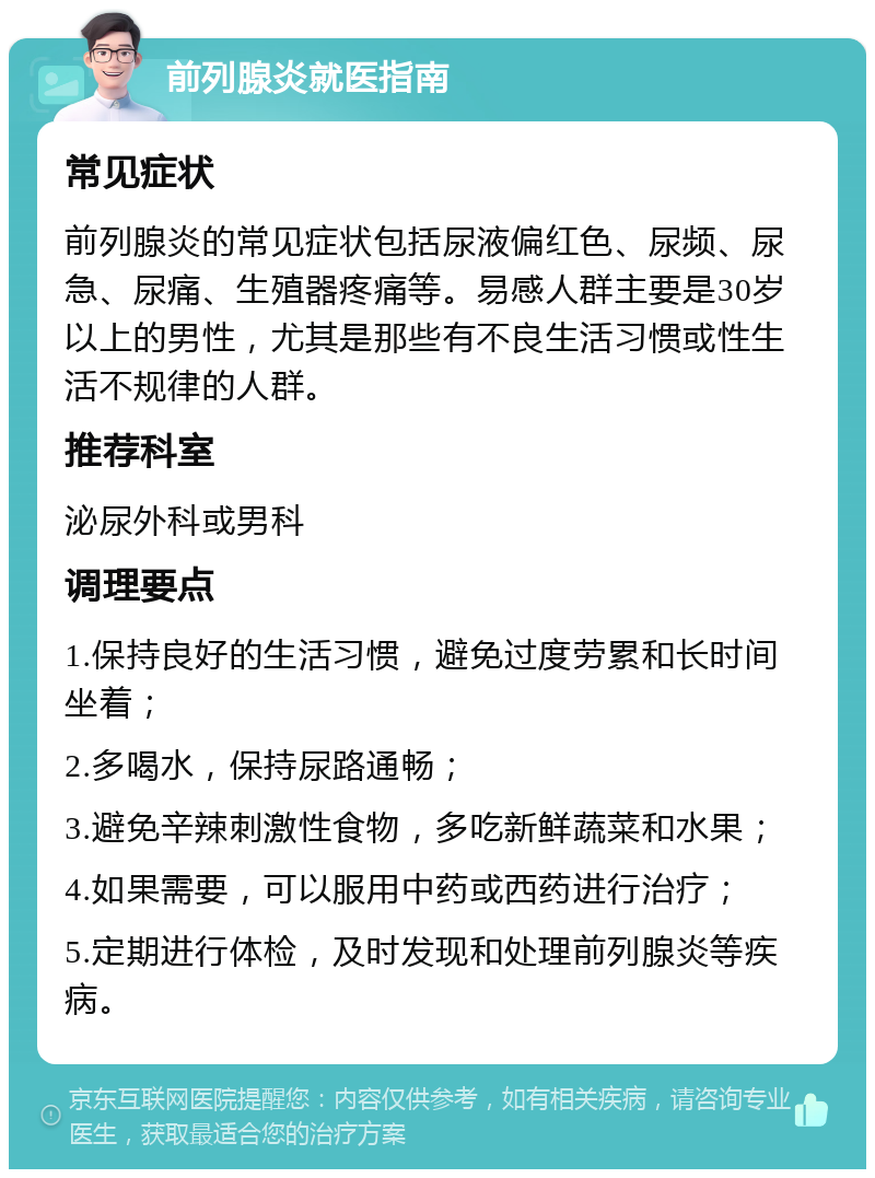 前列腺炎就医指南 常见症状 前列腺炎的常见症状包括尿液偏红色、尿频、尿急、尿痛、生殖器疼痛等。易感人群主要是30岁以上的男性，尤其是那些有不良生活习惯或性生活不规律的人群。 推荐科室 泌尿外科或男科 调理要点 1.保持良好的生活习惯，避免过度劳累和长时间坐着； 2.多喝水，保持尿路通畅； 3.避免辛辣刺激性食物，多吃新鲜蔬菜和水果； 4.如果需要，可以服用中药或西药进行治疗； 5.定期进行体检，及时发现和处理前列腺炎等疾病。