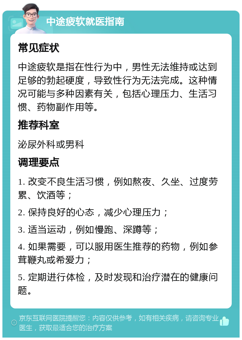 中途疲软就医指南 常见症状 中途疲软是指在性行为中，男性无法维持或达到足够的勃起硬度，导致性行为无法完成。这种情况可能与多种因素有关，包括心理压力、生活习惯、药物副作用等。 推荐科室 泌尿外科或男科 调理要点 1. 改变不良生活习惯，例如熬夜、久坐、过度劳累、饮酒等； 2. 保持良好的心态，减少心理压力； 3. 适当运动，例如慢跑、深蹲等； 4. 如果需要，可以服用医生推荐的药物，例如参茸鞭丸或希爱力； 5. 定期进行体检，及时发现和治疗潜在的健康问题。