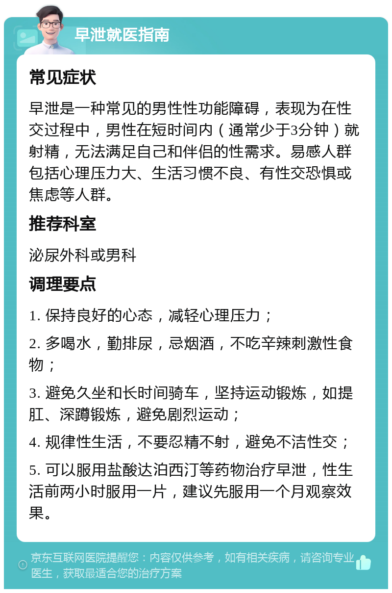 早泄就医指南 常见症状 早泄是一种常见的男性性功能障碍，表现为在性交过程中，男性在短时间内（通常少于3分钟）就射精，无法满足自己和伴侣的性需求。易感人群包括心理压力大、生活习惯不良、有性交恐惧或焦虑等人群。 推荐科室 泌尿外科或男科 调理要点 1. 保持良好的心态，减轻心理压力； 2. 多喝水，勤排尿，忌烟酒，不吃辛辣刺激性食物； 3. 避免久坐和长时间骑车，坚持运动锻炼，如提肛、深蹲锻炼，避免剧烈运动； 4. 规律性生活，不要忍精不射，避免不洁性交； 5. 可以服用盐酸达泊西汀等药物治疗早泄，性生活前两小时服用一片，建议先服用一个月观察效果。