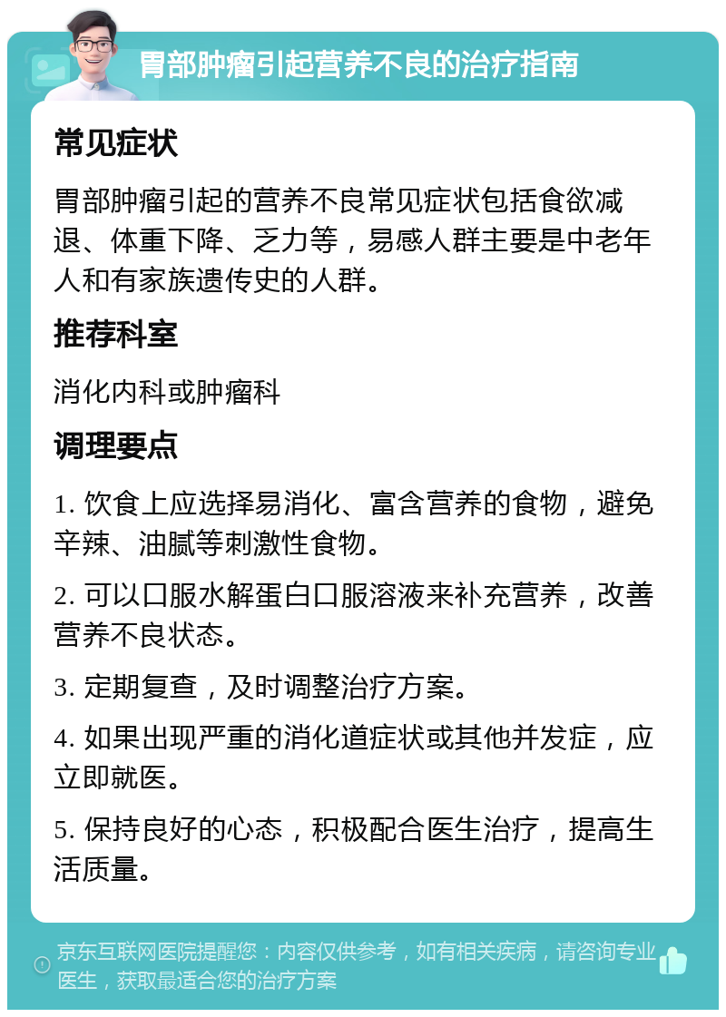 胃部肿瘤引起营养不良的治疗指南 常见症状 胃部肿瘤引起的营养不良常见症状包括食欲减退、体重下降、乏力等，易感人群主要是中老年人和有家族遗传史的人群。 推荐科室 消化内科或肿瘤科 调理要点 1. 饮食上应选择易消化、富含营养的食物，避免辛辣、油腻等刺激性食物。 2. 可以口服水解蛋白口服溶液来补充营养，改善营养不良状态。 3. 定期复查，及时调整治疗方案。 4. 如果出现严重的消化道症状或其他并发症，应立即就医。 5. 保持良好的心态，积极配合医生治疗，提高生活质量。