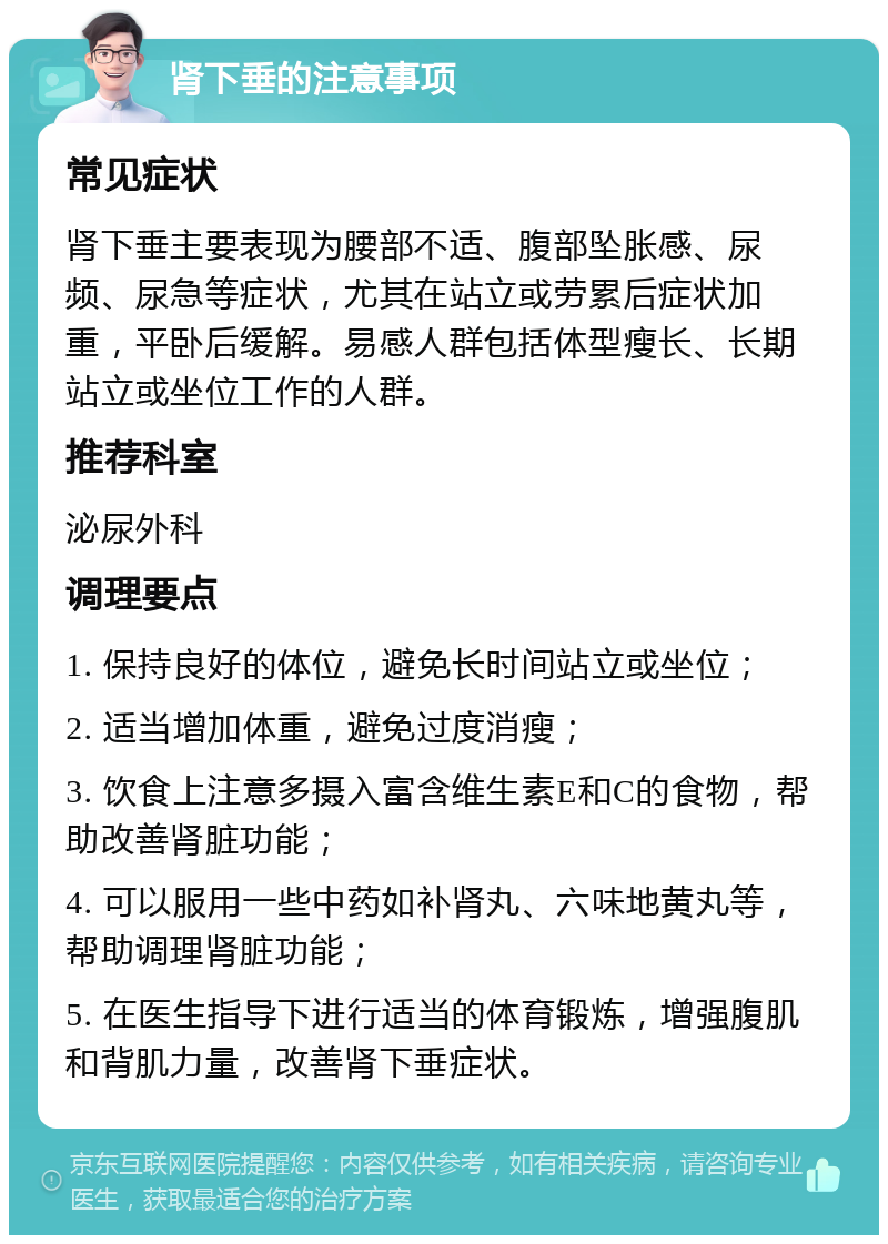 肾下垂的注意事项 常见症状 肾下垂主要表现为腰部不适、腹部坠胀感、尿频、尿急等症状，尤其在站立或劳累后症状加重，平卧后缓解。易感人群包括体型瘦长、长期站立或坐位工作的人群。 推荐科室 泌尿外科 调理要点 1. 保持良好的体位，避免长时间站立或坐位； 2. 适当增加体重，避免过度消瘦； 3. 饮食上注意多摄入富含维生素E和C的食物，帮助改善肾脏功能； 4. 可以服用一些中药如补肾丸、六味地黄丸等，帮助调理肾脏功能； 5. 在医生指导下进行适当的体育锻炼，增强腹肌和背肌力量，改善肾下垂症状。