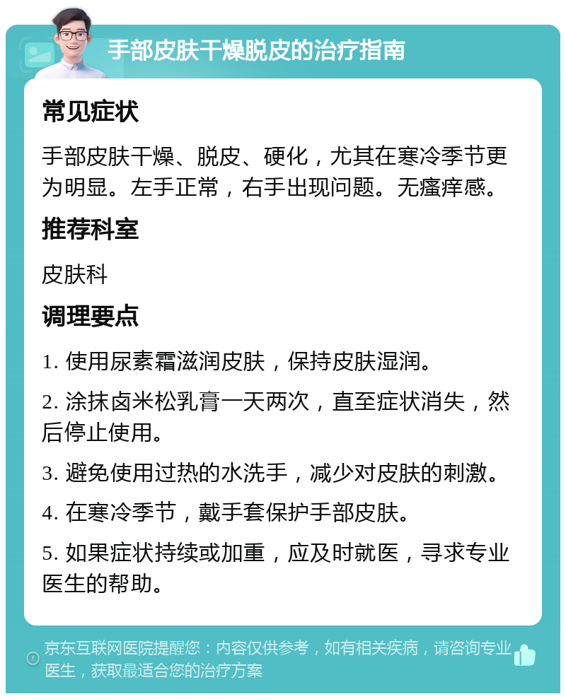 手部皮肤干燥脱皮的治疗指南 常见症状 手部皮肤干燥、脱皮、硬化，尤其在寒冷季节更为明显。左手正常，右手出现问题。无瘙痒感。 推荐科室 皮肤科 调理要点 1. 使用尿素霜滋润皮肤，保持皮肤湿润。 2. 涂抹卤米松乳膏一天两次，直至症状消失，然后停止使用。 3. 避免使用过热的水洗手，减少对皮肤的刺激。 4. 在寒冷季节，戴手套保护手部皮肤。 5. 如果症状持续或加重，应及时就医，寻求专业医生的帮助。