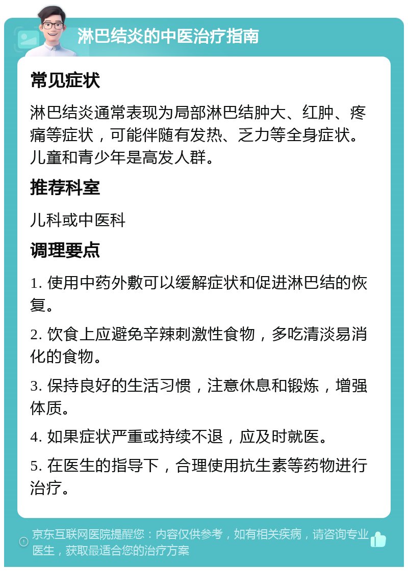 淋巴结炎的中医治疗指南 常见症状 淋巴结炎通常表现为局部淋巴结肿大、红肿、疼痛等症状，可能伴随有发热、乏力等全身症状。儿童和青少年是高发人群。 推荐科室 儿科或中医科 调理要点 1. 使用中药外敷可以缓解症状和促进淋巴结的恢复。 2. 饮食上应避免辛辣刺激性食物，多吃清淡易消化的食物。 3. 保持良好的生活习惯，注意休息和锻炼，增强体质。 4. 如果症状严重或持续不退，应及时就医。 5. 在医生的指导下，合理使用抗生素等药物进行治疗。